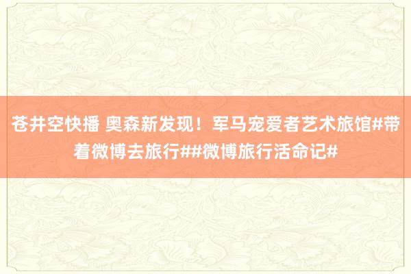 苍井空快播 奥森新发现！军马宠爱者艺术旅馆#带着微博去旅行##微博旅行活命记#