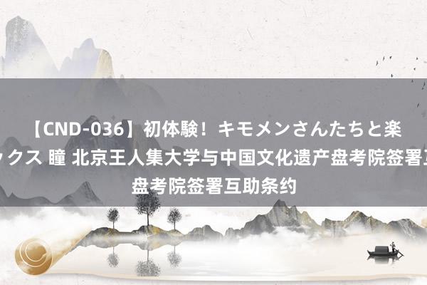 【CND-036】初体験！キモメンさんたちと楽しいセックス 瞳 北京王人集大学与中国文化遗产盘考院签署互助条约