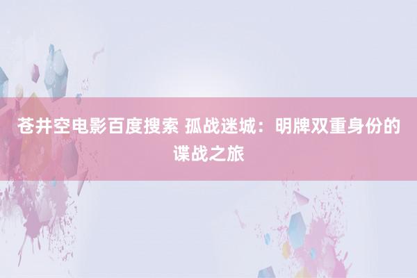 苍井空电影百度搜索 孤战迷城：明牌双重身份的谍战之旅