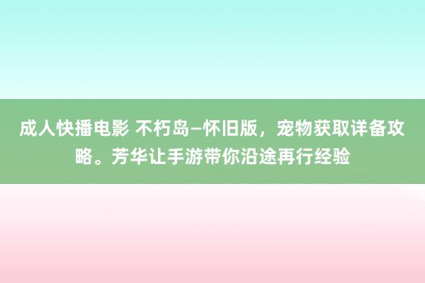 成人快播电影 不朽岛—怀旧版，宠物获取详备攻略。芳华让手游带你沿途再行经验