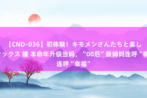 【CND-036】初体験！キモメンさんたちと楽しいセックス 瞳 本命年升级当妈，“00后”新姆妈连呼“幸福”