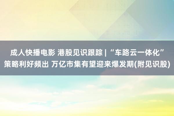 成人快播电影 港股见识跟踪 | “车路云一体化”策略利好频出 万亿市集有望迎来爆发期(附见识股)