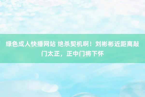 绿色成人快播网站 绝杀契机啊!刘彬彬近距离敲门太正,正中门将下怀