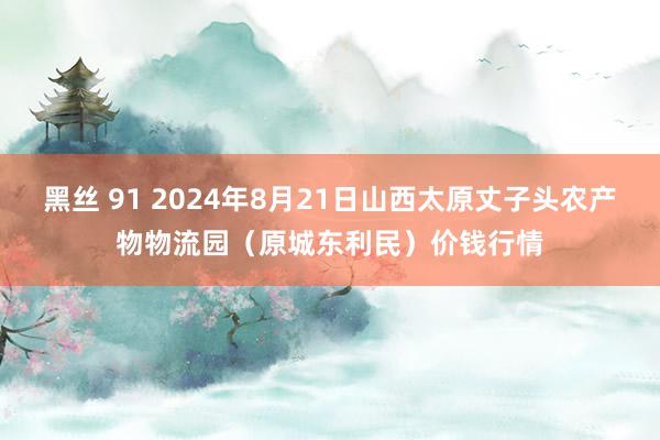 黑丝 91 2024年8月21日山西太原丈子头农产物物流园(原城东利民)价钱行情