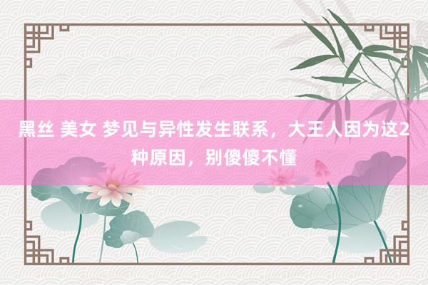 黑丝 美女 梦见与异性发生联系，大王人因为这2种原因，别傻傻不懂