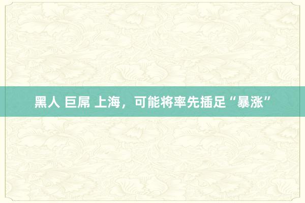 黑人 巨屌 上海，可能将率先插足“暴涨”