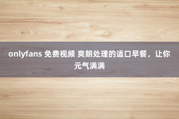onlyfans 免费视频 爽朗处理的适口早餐，让你元气满满