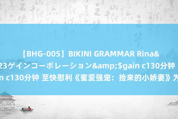 【BHG-005】BIKINI GRAMMAR Rina</a>2017-04-23ゲインコーポレーション&$gain c130分钟 至快慰利《蜜爱强宠：捡来的小娇妻》为什么速速来看！