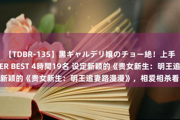 【TDBR-135】黒ギャルデリ嬢のチョー絶！上手いフェラチオ！！SUPER BEST 4時間19名 设定新颖的《贵女新生：明王追妻路漫漫》，相爱相杀看不够！