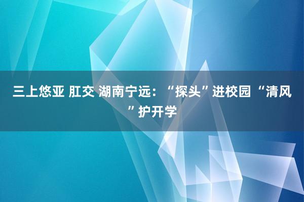 三上悠亚 肛交 湖南宁远：“探头”进校园 “清风”护开学