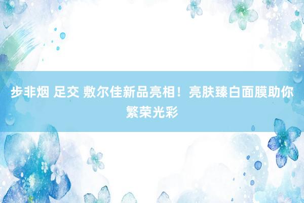 步非烟 足交 敷尔佳新品亮相！亮肤臻白面膜助你繁荣光彩