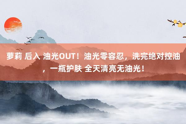 萝莉 后入 油光OUT！油光零容忍，洗完绝对控油，一瓶护肤 全天清亮无油光！