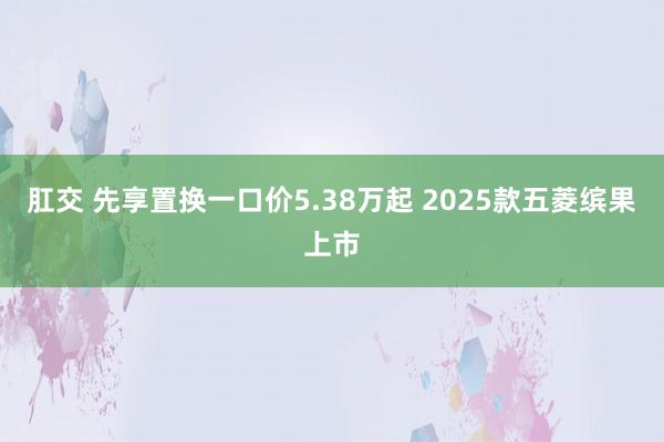 肛交 先享置换一口价5.38万起 2025款五菱缤果上市