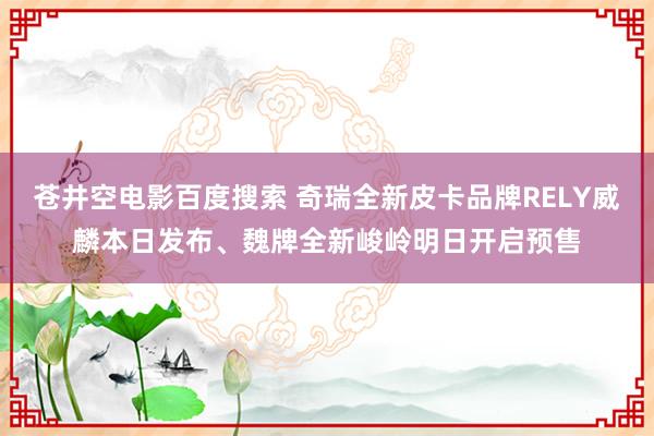 苍井空电影百度搜索 奇瑞全新皮卡品牌RELY威麟本日发布、魏牌全新峻岭明日开启预售