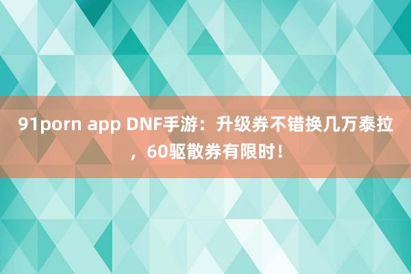91porn app DNF手游：升级券不错换几万泰拉，60驱散券有限时！