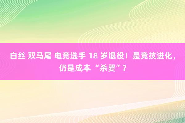 白丝 双马尾 电竞选手 18 岁退役！是竞技进化，仍是成本 “杀婴”？