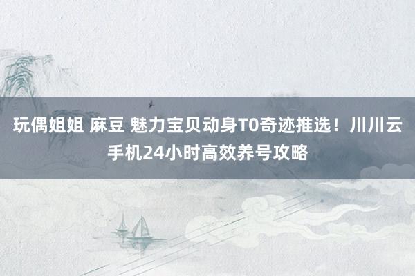 玩偶姐姐 麻豆 魅力宝贝动身T0奇迹推选！川川云手机24小时高效养号攻略