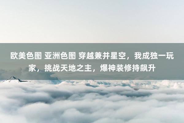 欧美色图 亚洲色图 穿越兼并星空，我成独一玩家，挑战天地之主，爆神装修持飙升