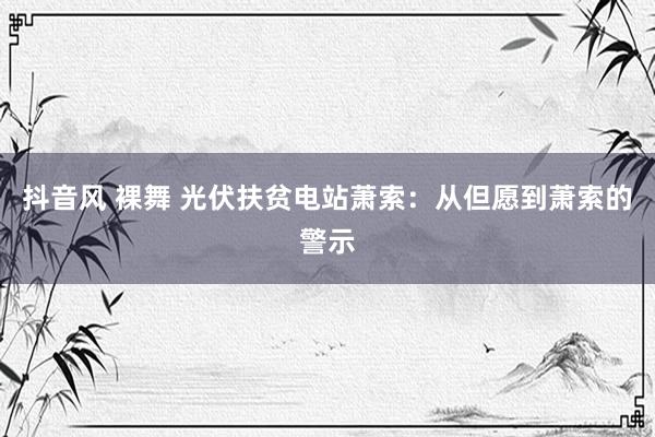 抖音风 裸舞 光伏扶贫电站萧索：从但愿到萧索的警示