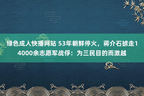 绿色成人快播网站 53年朝鲜停火，蒋介石掳走14000余志愿军战俘：为三民目的而激越