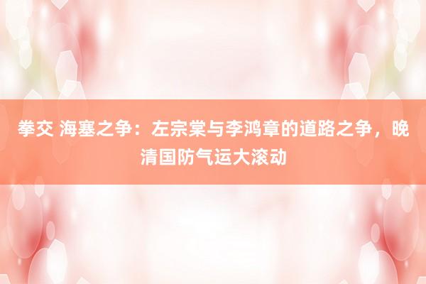 拳交 海塞之争：左宗棠与李鸿章的道路之争，晚清国防气运大滚动