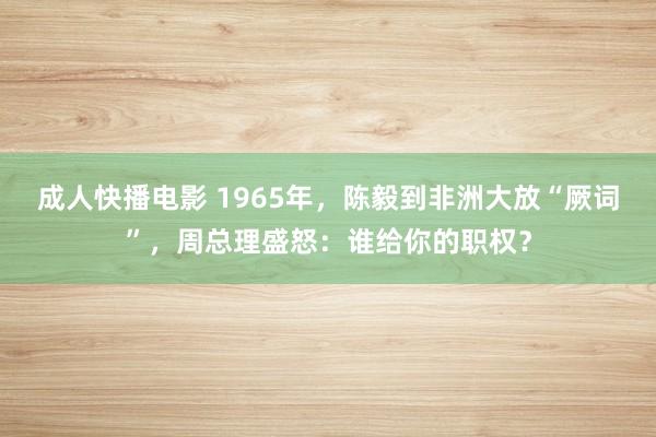 成人快播电影 1965年，陈毅到非洲大放“厥词”，周总理盛怒：谁给你的职权？