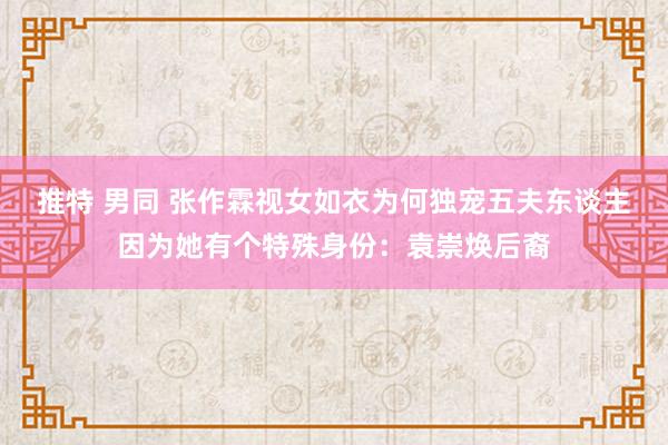 推特 男同 张作霖视女如衣为何独宠五夫东谈主因为她有个特殊身份：袁崇焕后裔