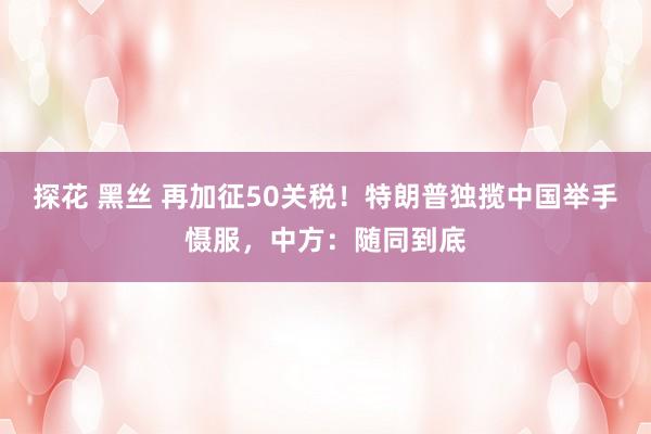 探花 黑丝 再加征50关税！特朗普独揽中国举手慑服，中方：随同到底