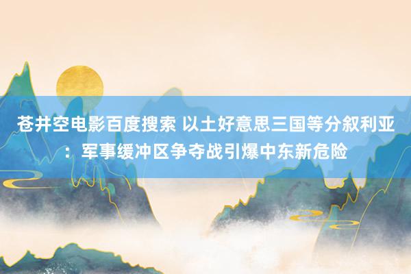 苍井空电影百度搜索 以土好意思三国等分叙利亚：军事缓冲区争夺战引爆中东新危险