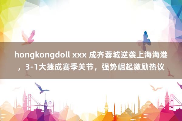hongkongdoll xxx 成齐蓉城逆袭上海海港，3-1大捷成赛季关节，强势崛起激励热议