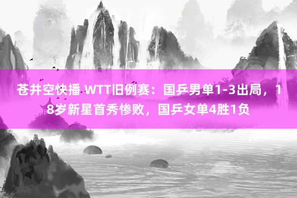苍井空快播 WTT旧例赛：国乒男单1-3出局，18岁新星首秀惨败，国乒女单4胜1负