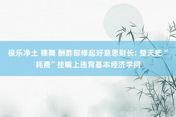 极乐净土 裸舞 酬酢部修起好意思财长: 整天把“耗费”挂嘴上违背基本经济学问
