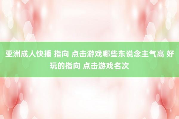 亚洲成人快播 指向 点击游戏哪些东说念主气高 好玩的指向 点击游戏名次