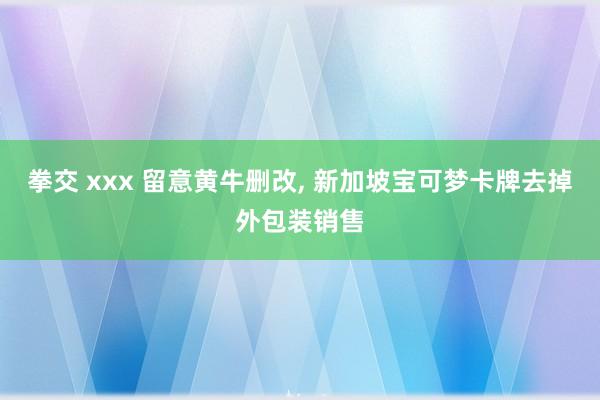 拳交 xxx 留意黄牛删改, 新加坡宝可梦卡牌去掉外包装销售