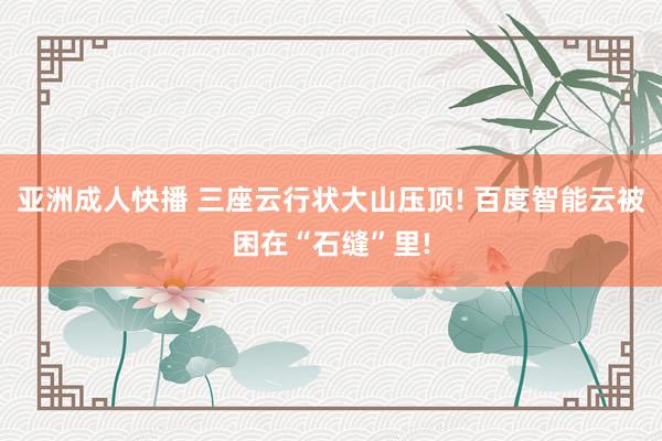 亚洲成人快播 三座云行状大山压顶! 百度智能云被困在“石缝”里!