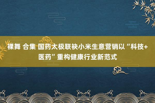 裸舞 合集 国药太极联袂小米生意营销以“科技+医药”重构健康行业新范式