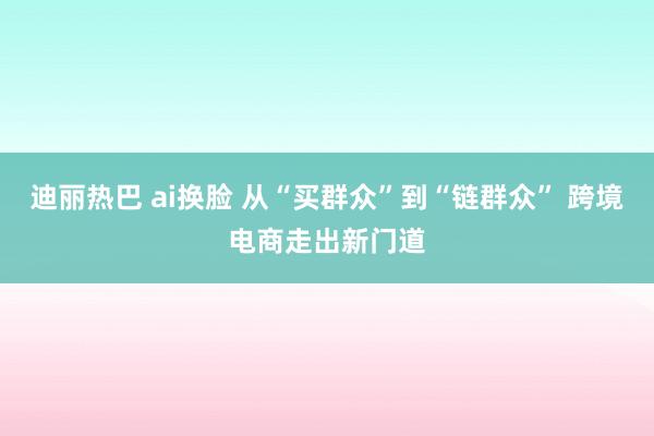 迪丽热巴 ai换脸 从“买群众”到“链群众” 跨境电商走出新门道
