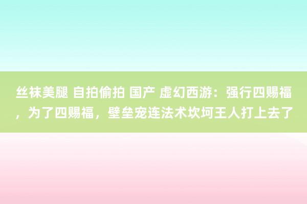 丝袜美腿 自拍偷拍 国产 虚幻西游：强行四赐福，为了四赐福，壁垒宠连法术坎坷王人打上去了