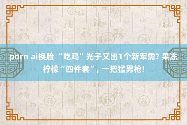 porn ai换脸 “吃鸡”光子又出1个新军需? 果冻柠檬“四件套”, 一把猛男枪!