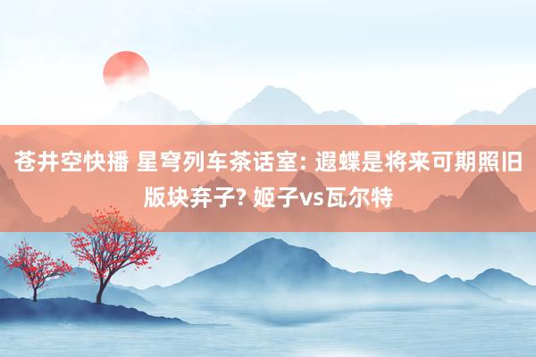 苍井空快播 星穹列车茶话室: 遐蝶是将来可期照旧版块弃子? 姬子vs瓦尔特