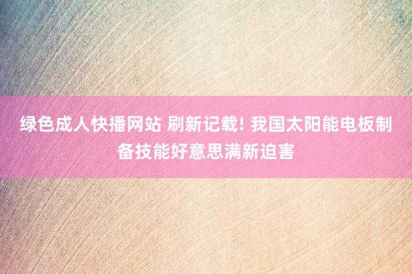 绿色成人快播网站 刷新记载! 我国太阳能电板制备技能好意思满新迫害