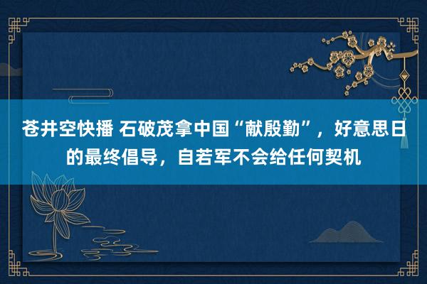 苍井空快播 石破茂拿中国“献殷勤”，好意思日的最终倡导，自若军不会给任何契机