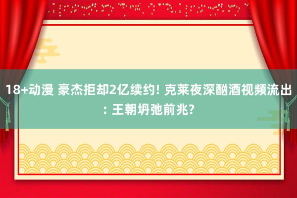 18+动漫 豪杰拒却2亿续约! 克莱夜深酗酒视频流出: 王朝坍弛前兆?