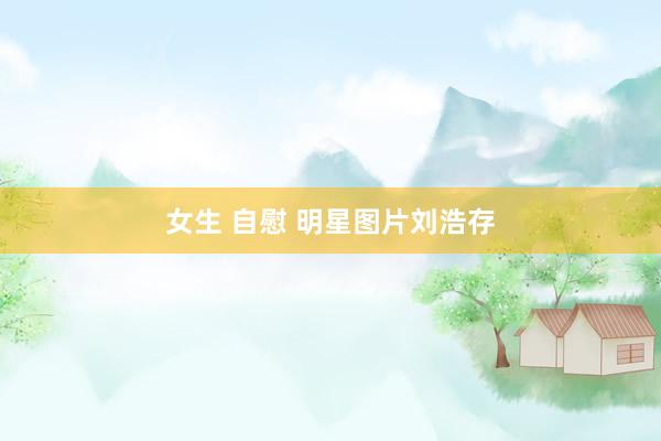女生 自慰 明星图片刘浩存