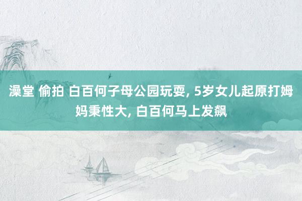澡堂 偷拍 白百何子母公园玩耍, 5岁女儿起原打姆妈秉性大, 白百何马上发飙
