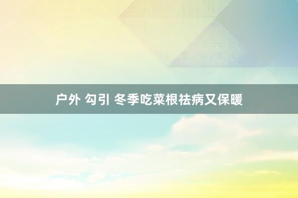 户外 勾引 冬季吃菜根祛病又保暖